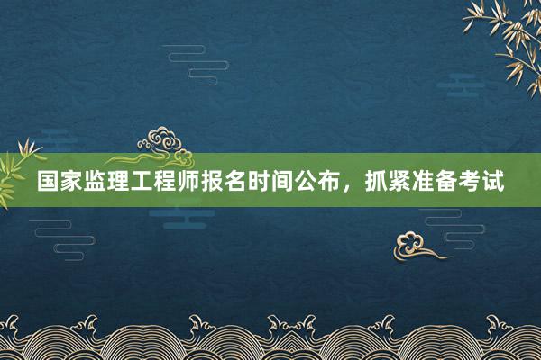 国家监理工程师报名时间公布，抓紧准备考试